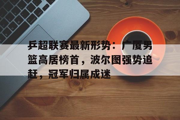 乒超联赛最新形势：广厦男篮高居榜首，波尔图强势追赶，冠军归属成迷(波尔图欧冠冠军历程表)